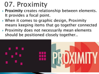  Proximity creates relationship between elements.
It provides a focal point.
 When it comes to graphic design, Proximity
means keeping items that go together connected
 Proximity does not necessarily mean elements
should be positioned closely together..
 
