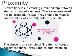  Proximity helps in creating a relationship between
similar or related elements. These elements need
not be grouped, instead, they should be visually
connected by way of font, colour, size, etc.
 The above is an example of ‘Proximity.’ Here, a
consistent shape (circle) and colours create an
organised design.
 
