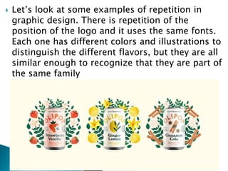  Let’s look at some examples of repetition in
graphic design. There is repetition of the
position of the logo and it uses the same fonts.
Each one has different colors and illustrations to
distinguish the different flavors, but they are all
similar enough to recognize that they are part of
the same family
 