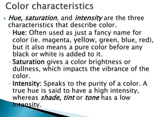  Hue, saturation, and intensity are the three
characteristics that describe color.
◦ Hue: Often used as just a fancy name for
color (ie. magenta, yellow, green, blue, red),
but it also means a pure color before any
black or white is added to it.
◦ Saturation gives a color brightness or
dullness, which impacts the vibrance of the
color.
◦ Intensity: Speaks to the purity of a color. A
true hue is said to have a high intensity,
whereas shade, tint or tone has a low
intensity.
 