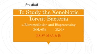 To Study the Xenobiotic
Torent Bacteria
By Bioremediation and Bioprocessing
ZOL-654 3(2-1)
BS 8th M (A & B)
Practical
 