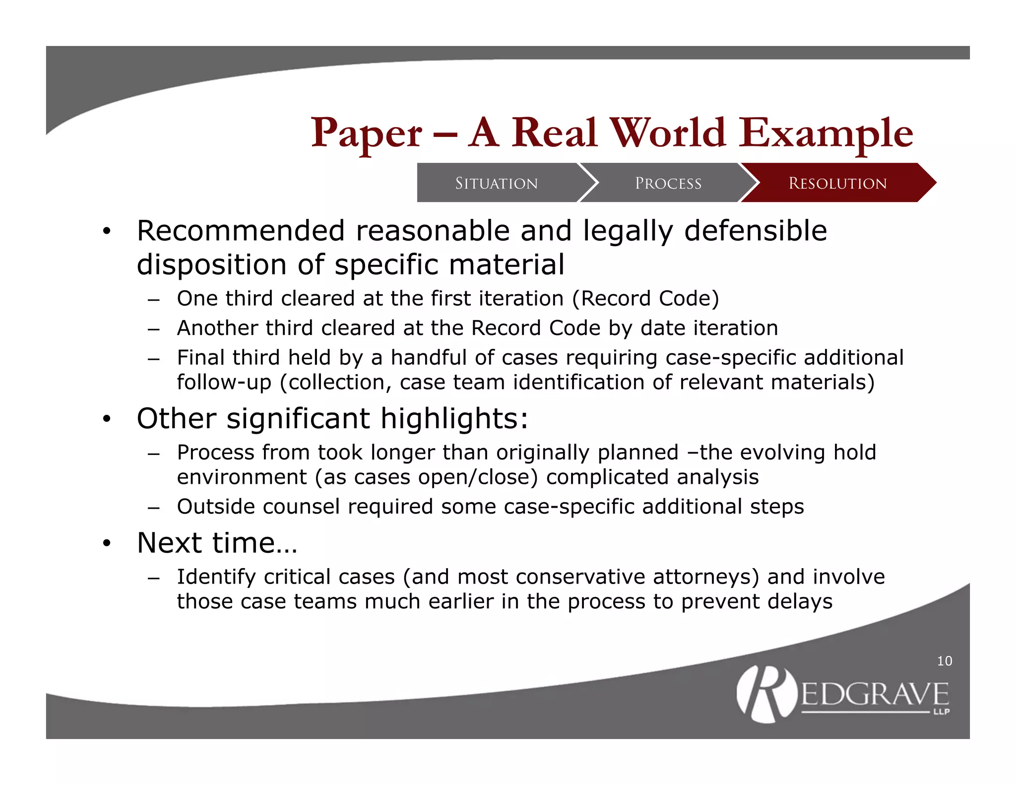 Paper – A Real World Example
                                 Situation         Process        Resolution


• Recommended reasonable and legally defensible
  disposition of specific material
   – One third cleared at the first iteration (Record Code)
   – Another third cleared at the Record Code by date iteration
   – Final third held by a handful of cases requiring case-specific additional
     follow-up (collection, case team identification of relevant materials)
• Other significant highlights:
   – Process from took longer than originally planned –the evolving hold
     environment (as cases open/close) complicated analysis
   – Outside counsel required some case-specific additional steps
• Next time…
   – Identify critical cases (and most conservative attorneys) and involve
     those case teams much earlier in the process to prevent delays

                                                                                 10
 