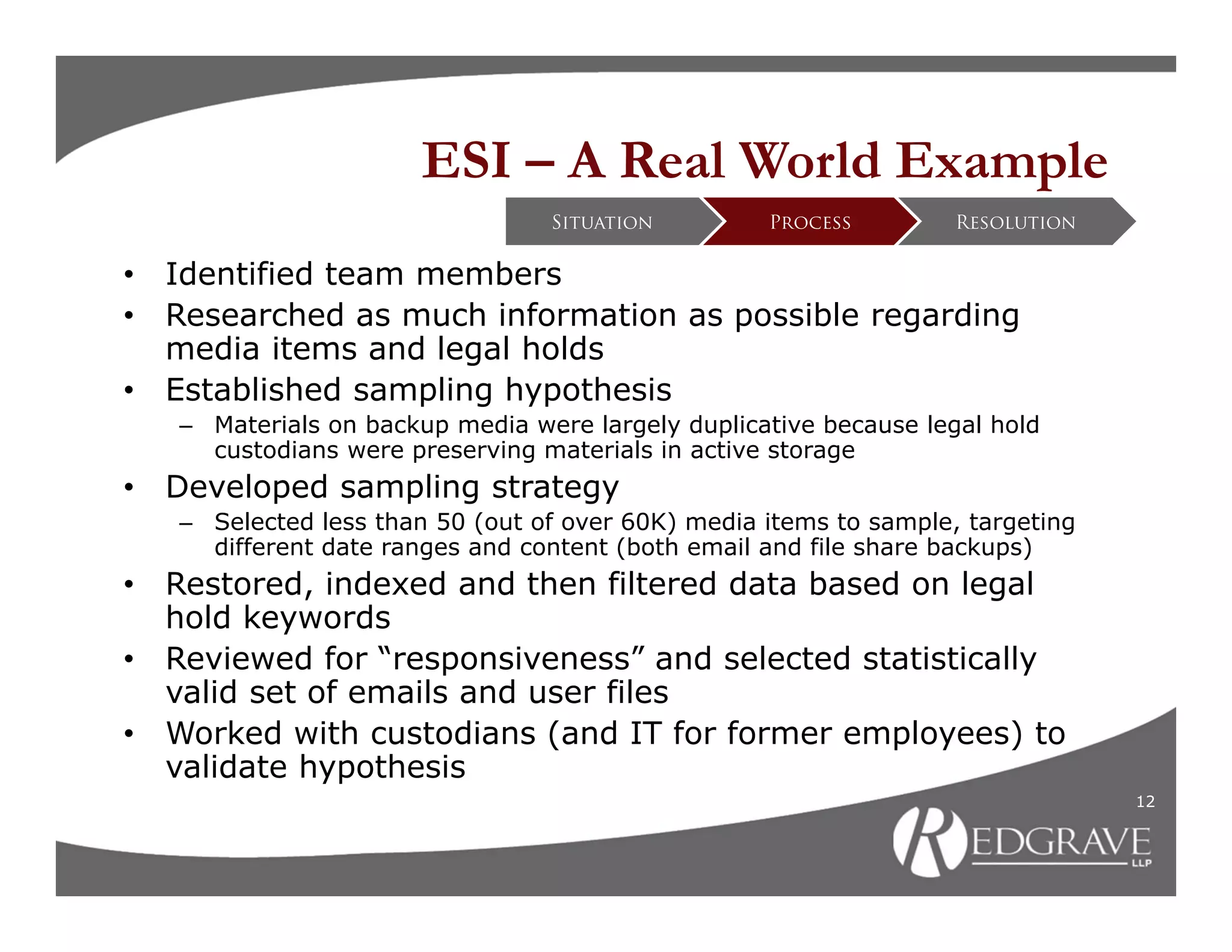 ESI – A Real World Example
                                  Situation         Process         Resolution


•   Identified team members
•   Researched as much information as possible regarding
    media items and legal holds
•   Established sampling hypothesis
    – Materials on backup media were largely duplicative because legal hold
      custodians were preserving materials in active storage
•   Developed sampling strategy
    – Selected less than 50 (out of over 60K) media items to sample, targeting
      different date ranges and content (both email and file share backups)
•   Restored, indexed and then filtered data based on legal
    hold keywords
•   Reviewed for “responsiveness” and selected statistically
    valid set of emails and user files
•   Worked with custodians (and IT for former employees) to
    validate hypothesis
                                                                                 12
 