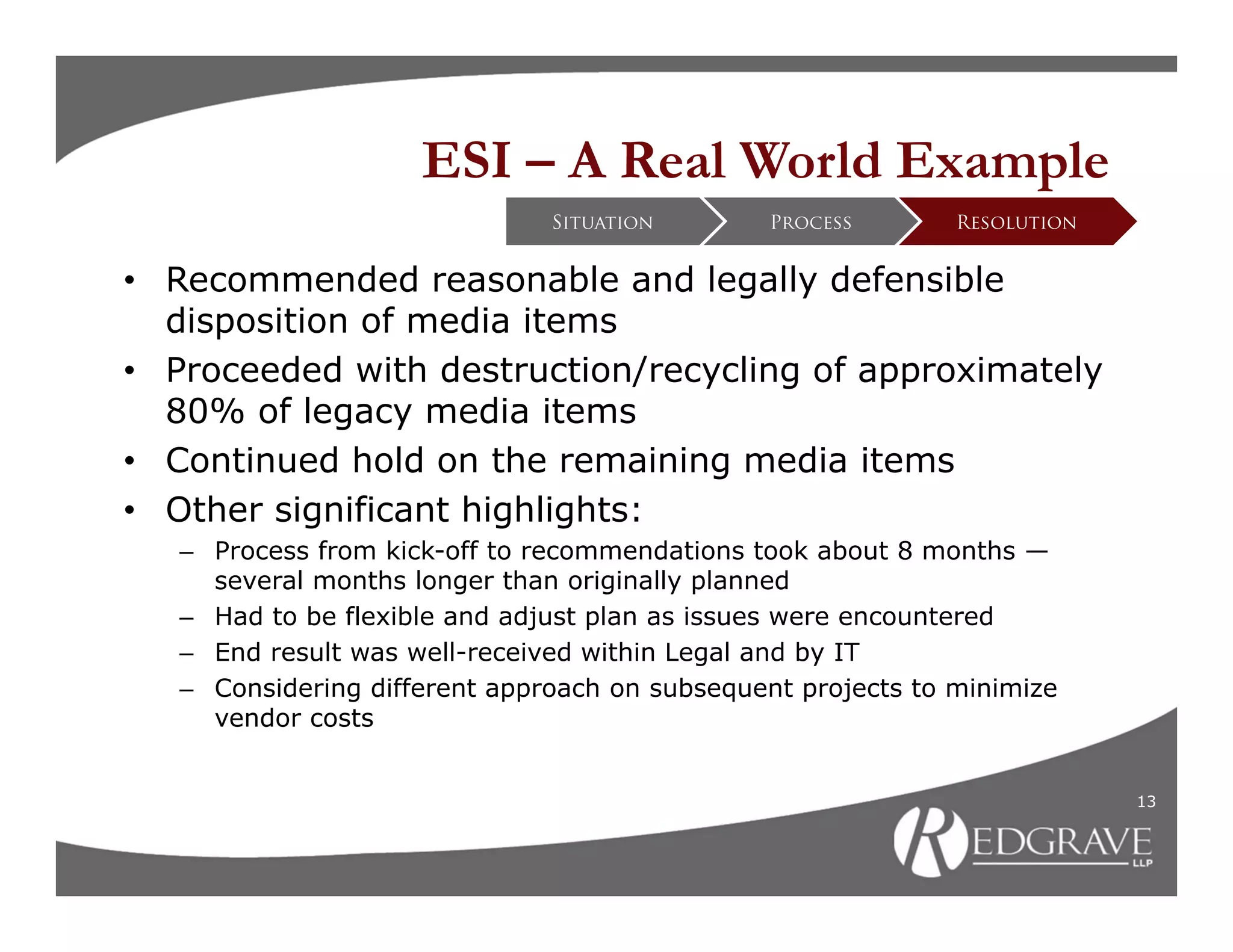 ESI – A Real World Example
                               Situation        Process       Resolution


• Recommended reasonable and legally defensible
  disposition of media items
• Proceeded with destruction/recycling of approximately
  80% of legacy media items
• Continued hold on the remaining media items
• Other significant highlights:
   – Process from kick-off to recommendations took about 8 months —
     several months longer than originally planned
   – Had to be flexible and adjust plan as issues were encountered
   – End result was well-received within Legal and by IT
   – Considering different approach on subsequent projects to minimize
     vendor costs


                                                                           13
 