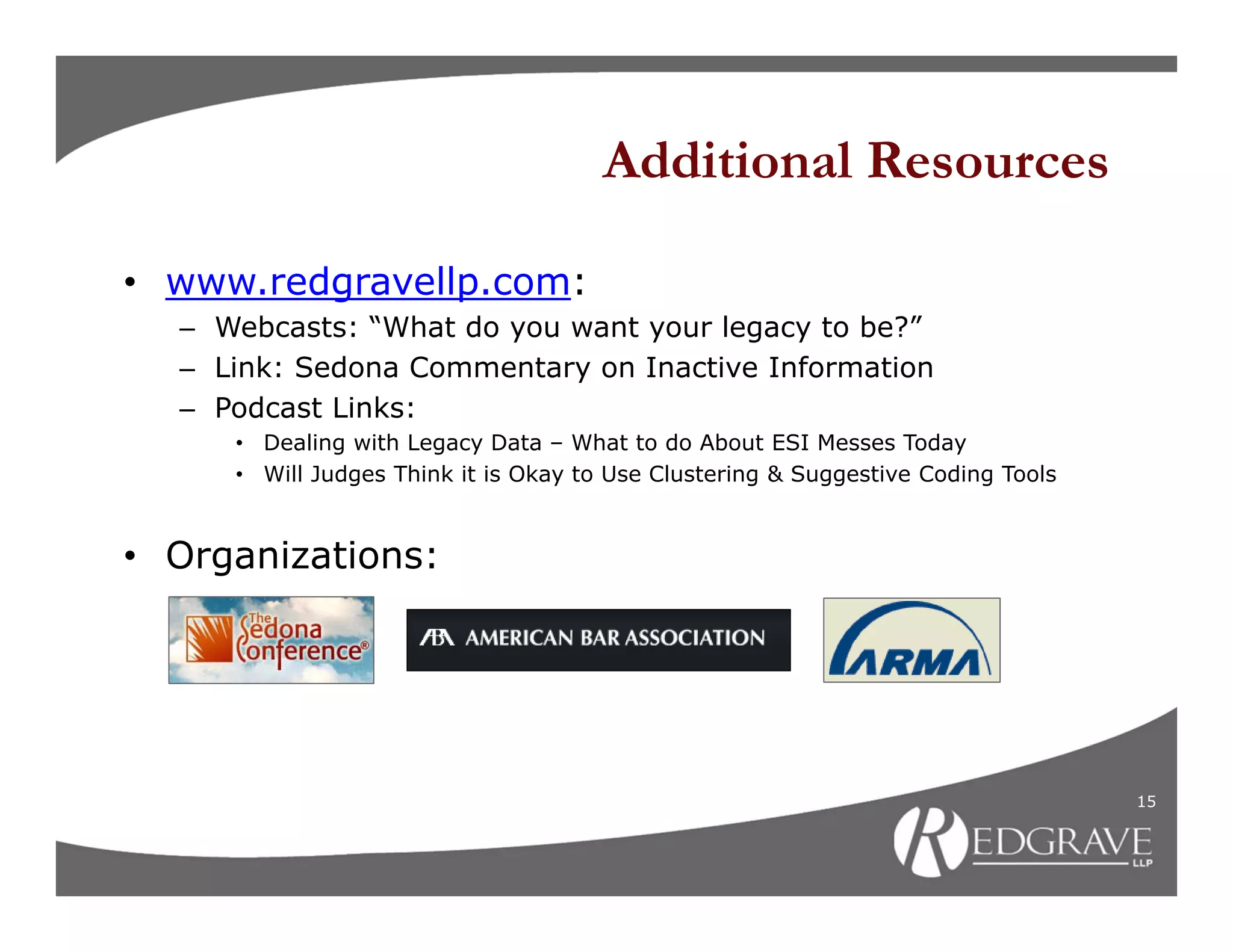 Additional Resources

• www.redgravellp.com:
  – Webcasts: “What do you want your legacy to be?”
  – Link: Sedona Commentary on Inactive Information
  – Podcast Links:
     • Dealing with Legacy Data – What to do About ESI Messes Today
     • Will Judges Think it is Okay to Use Clustering & Suggestive Coding Tools


• Organizations:




                                                                                  15
 