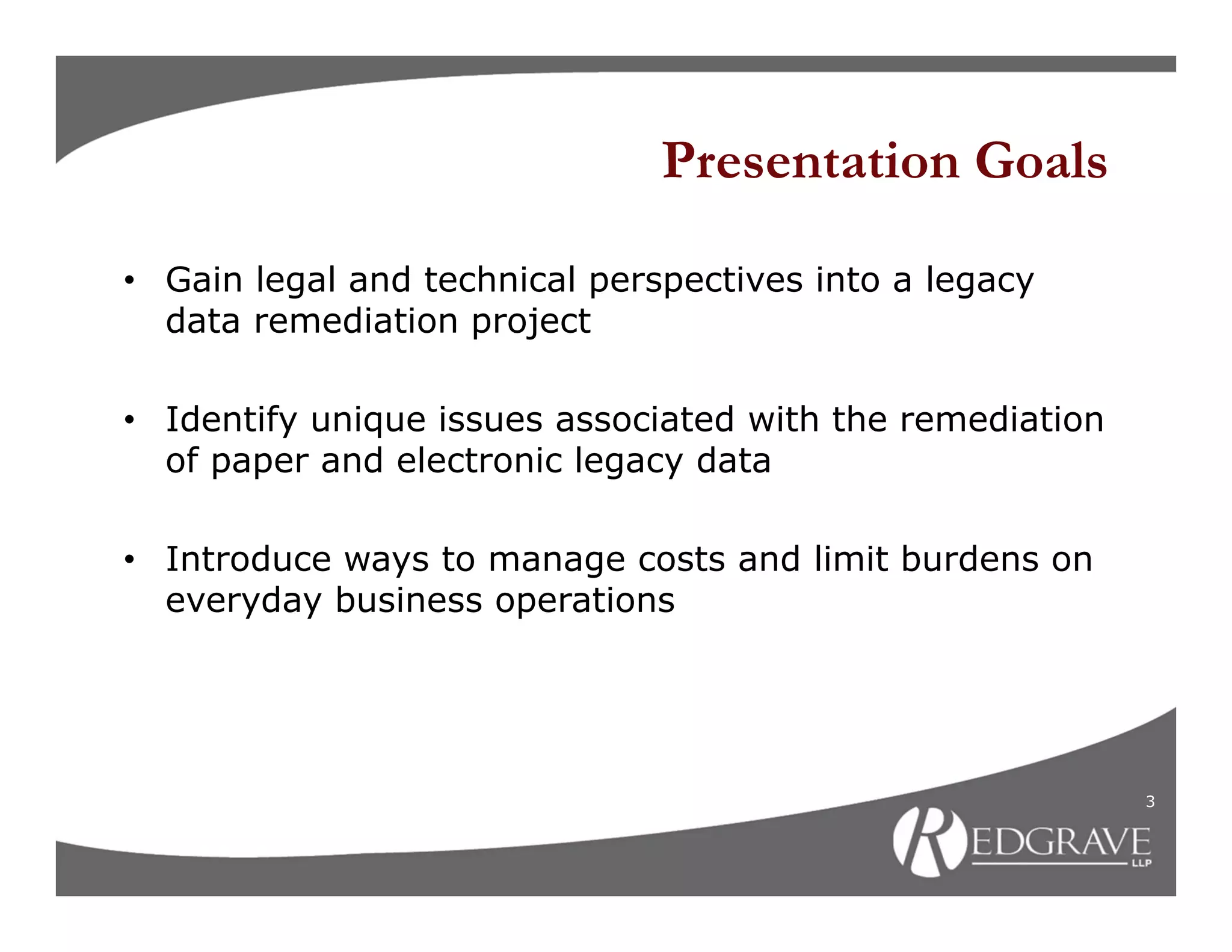 Presentation Goals

• Gain legal and technical perspectives into a legacy
  data remediation project

• Identify unique issues associated with the remediation
  of paper and electronic legacy data

• Introduce ways to manage costs and limit burdens on
  everyday business operations




                                                           3
 