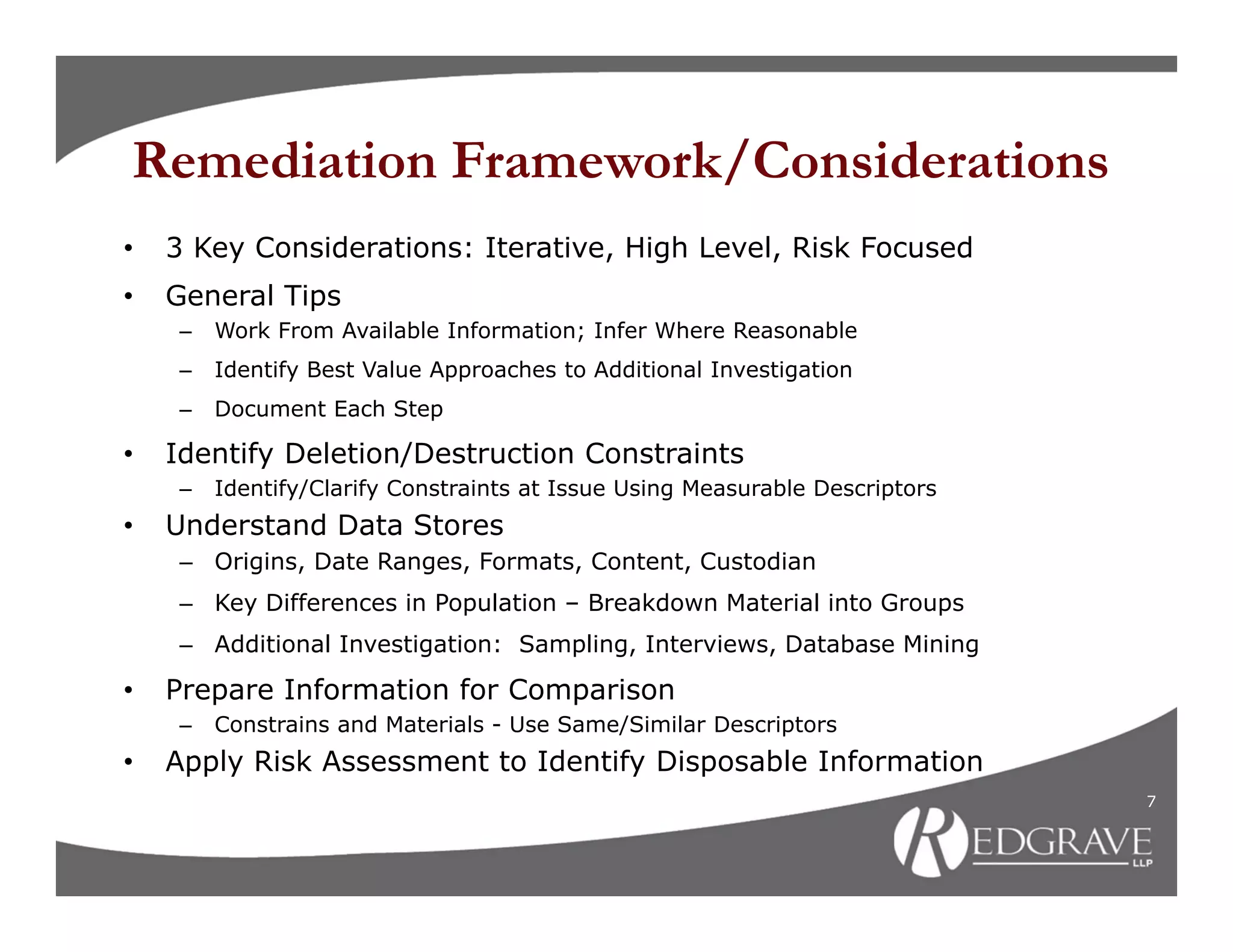 Remediation Framework/Considerations
•   3 Key Considerations: Iterative, High Level, Risk Focused
•   General Tips
    –   Work From Available Information; Infer Where Reasonable
    –   Identify Best Value Approaches to Additional Investigation
    –   Document Each Step

•   Identify Deletion/Destruction Constraints
    –   Identify/Clarify Constraints at Issue Using Measurable Descriptors
•   Understand Data Stores
    – Origins, Date Ranges, Formats, Content, Custodian
    – Key Differences in Population – Breakdown Material into Groups
    – Additional Investigation: Sampling, Interviews, Database Mining

•   Prepare Information for Comparison
    –   Constrains and Materials - Use Same/Similar Descriptors
•   Apply Risk Assessment to Identify Disposable Information
                                                                             7
 