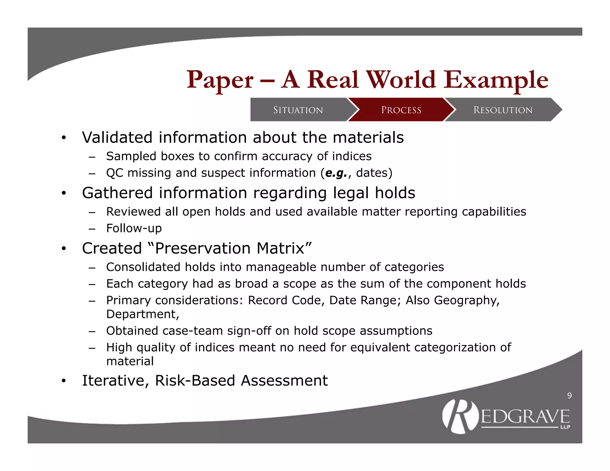 Paper – A Real World Example
                                   Situation         Process        Resolution


•   Validated information about the materials
    – Sampled boxes to confirm accuracy of indices
    – QC missing and suspect information (e.g., dates)
•   Gathered information regarding legal holds
    – Reviewed all open holds and used available matter reporting capabilities
    – Follow-up
•   Created “Preservation Matrix”
    – Consolidated holds into manageable number of categories
    – Each category had as broad a scope as the sum of the component holds
    – Primary considerations: Record Code, Date Range; Also Geography,
      Department,
    – Obtained case-team sign-off on hold scope assumptions
    – High quality of indices meant no need for equivalent categorization of
      material
•   Iterative, Risk-Based Assessment
                                                                                 9
 