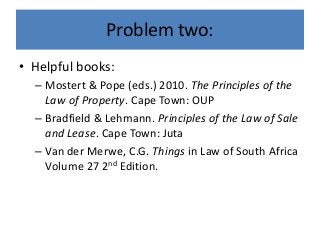 Problem two:
• Helpful books:
– Mostert & Pope (eds.) 2010. The Principles of the
Law of Property. Cape Town: OUP
– Bradfield & Lehmann. Principles of the Law of Sale
and Lease. Cape Town: Juta
– Van der Merwe, C.G. Things in Law of South Africa
Volume 27 2nd Edition.
 