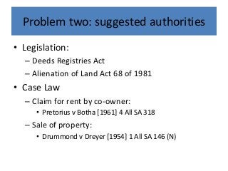 Problem two: suggested authorities
• Legislation:
– Deeds Registries Act
– Alienation of Land Act 68 of 1981
• Case Law
– Claim for rent by co-owner:
• Pretorius v Botha [1961] 4 All SA 318
– Sale of property:
• Drummond v Dreyer [1954] 1 All SA 146 (N)
 