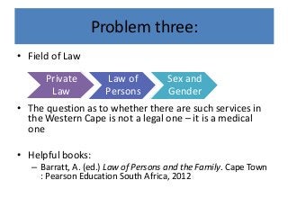 Problem three:
• Field of Law
• The question as to whether there are such services in
the Western Cape is not a legal one – it is a medical
one
• Helpful books:
– Barratt, A. (ed.) Law of Persons and the Family. Cape Town
: Pearson Education South Africa, 2012
Private
Law
Law of
Persons
Sex and
Gender
 