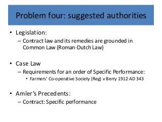 Problem four: suggested authorities
• Legislation:
– Contract law and its remedies are grounded in
Common Law (Roman-Dutch Law)
• Case Law
– Requirements for an order of Specific Performance:
• Farmers’ Co-operative Society (Reg) v Berry 1912 AD 343
• Amler’s Precedents:
– Contract: Specific performance
 