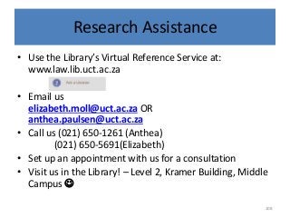 Research Assistance
• Use the Library’s Virtual Reference Service at:
www.law.lib.uct.ac.za
• Email us
elizabeth.moll@uct.ac.za OR
anthea.paulsen@uct.ac.za
• Call us (021) 650-1261 (Anthea)
(021) 650-5691(Elizabeth)
• Set up an appointment with us for a consultation
• Visit us in the Library! – Level 2, Kramer Building, Middle
Campus 
108
 
