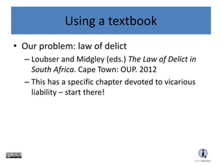 Using a textbook
• Our problem: law of delict
– Loubser and Midgley (eds.) The Law of Delict in
South Africa. Cape Town: OUP. 2012
– This has a specific chapter devoted to vicarious
liability – start there!
 