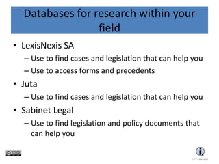 Databases for research within your
field
• LexisNexis SA
– Use to find cases and legislation that can help you
– Use to access forms and precedents
• Juta
– Use to find cases and legislation that can help you
• Sabinet Legal
– Use to find legislation and policy documents that can
help you
• SAFLII
– Use to find cases that can help you
 