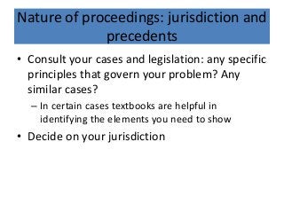 Nature of proceedings: jurisdiction and
precedents
• Consult your cases and legislation: any specific
principles that govern your problem? Any
similar cases?
– In certain cases textbooks are helpful in
identifying the elements you need to show
• Decide on your jurisdiction
 