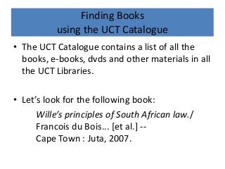 Finding Books
using the UCT Catalogue
• The UCT Catalogue contains a list of all the
books, e-books, dvds and other materials in all
the UCT Libraries.
• Let’s look for the following book:
Wille’s principles of South African law./
Francois du Bois... [et al.] --
Cape Town : Juta, 2007.
 