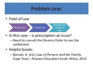 Problem one:
• Field of Law
• In this case – is prescription an issue?
– Need to consult the Divorce Order to see the
settlement
• Helpful books:
– Barratt, A. (ed.) Law of Persons and the Family.
Cape Town : Pearson Education South Africa, 2012
Private Law Family Law
Matrimonial
Property
Law
 