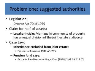 Problem one: suggested authorities
• Legislation:
– Divorce Act 70 of 1979
• Claim for half of assets:
– Legal principle: Marriage in community of property
has an equal division of the joint estate at divorce
• Case Law:
– Inheritance excluded from joint estate:
• Erasmus v Erasmus 1942 AD 265
– Pension fund case:
• Ex parte Randles: In re King v King [1998] 2 All SA 412 (D)
 
