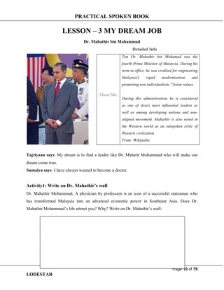 PRACTICAL SPOKEN BOOK
Page 10 of 79
LODESTAR
LESSON – 3 MY DREAM JOB
Dr. Mahathir bin Mohammad
Detailed Info
About Me:
Tun Dr. Mahathir bin Mohamad was the
fourth Prime Minister of Malaysia. During his
term in office, he was credited for engineering
Malaysia's rapid modernization and
promoting non individualistic "Asian values.
During this administration, he is considered
as one of Asia's most influential leaders as
well as among developing nations and non-
aligned movement. Mahathir is also noted in
the Western world as an outspoken critic of
Western civilization.
From: Wikipedia
Tajriyaan says: My dream is to find a leader like Dr. Mahatir Mohammad who will make our
dream come true.
Sumaiya says: I have always wanted to become a doctor.
Activity1: Write on Dr. Mahathir’s wall
Dr. Mahathir Mohammad, A physician by profession is an icon of a successful statesman who
has transformed Malaysia into an advanced economic power in Southeast Asia. Does Dr.
Mahathir Mohammad’s life attract you? Why? Write on Dr. Mahathir’s wall:
 