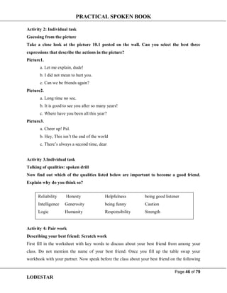 PRACTICAL SPOKEN BOOK
Page 46 of 79
LODESTAR
Activity 2: Individual task
Guessing from the picture
Take a close look at the picture 10.1 posted on the wall. Can you select the best three
expressions that describe the actions in the picture?
Picture1.
a. Let me explain, dude!
b. I did not mean to hurt you.
c. Can we be friends again?
Picture2.
a. Long time no see.
b. It is good to see you after so many years!
c. Where have you been all this year?
Picture3.
a. Cheer up! Pal.
b. Hey, This isn’t the end of the world
c. There’s always a second time, dear
Activity 3.Individual task
Talking of qualities: spoken drill
Now find out which of the qualities listed below are important to become a good friend.
Explain why do you think so?
Activity 4: Pair work
Describing your best friend: Scratch work
First fill in the worksheet with key words to discuss about your best friend from among your
class. Do not mention the name of your best friend. Once you fill up the table swap your
workbook with your partner. Now speak before the class about your best friend on the following
Reliability Honesty Helpfulness being good listener
Intelligence Generosity being funny Caution
Logic Humanity Responsibility Strength
 