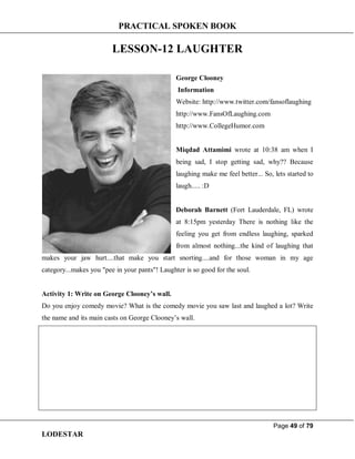 PRACTICAL SPOKEN BOOK
Page 49 of 79
LODESTAR
LESSON-12 LAUGHTER
George Clooney
Information
Website: http://www.twitter.com/fansoflaughing
http://www.FansOfLaughing.com
http://www.CollegeHumor.com
Miqdad Attamimi wrote at 10:38 am when I
being sad, I stop getting sad, why?? Because
laughing make me feel better... So, lets started to
laugh..... :D
Deborah Barnett (Fort Lauderdale, FL) wrote
at 8:15pm yesterday There is nothing like the
feeling you get from endless laughing, sparked
from almost nothing...the kind of laughing that
makes your jaw hurt....that make you start snorting....and for those woman in my age
category...makes you "pee in your pants"! Laughter is so good for the soul.
Activity 1: Write on George Clooney’s wall.
Do you enjoy comedy movie? What is the comedy movie you saw last and laughed a lot? Write
the name and its main casts on George Clooney’s wall.
 