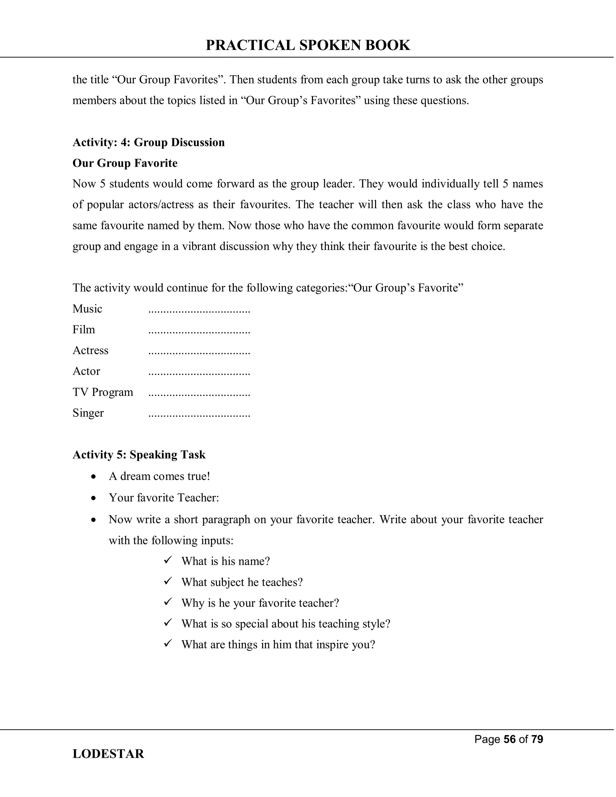 PRACTICAL SPOKEN BOOK
Page 56 of 79
LODESTAR
the title “Our Group Favorites”. Then students from each group take turns to ask the other groups
members about the topics listed in “Our Group’s Favorites” using these questions.
Activity: 4: Group Discussion
Our Group Favorite
Now 5 students would come forward as the group leader. They would individually tell 5 names
of popular actors/actress as their favourites. The teacher will then ask the class who have the
same favourite named by them. Now those who have the common favourite would form separate
group and engage in a vibrant discussion why they think their favourite is the best choice.
The activity would continue for the following categories:“Our Group’s Favorite”
Music ..................................
Film ..................................
Actress ..................................
Actor ..................................
TV Program ..................................
Singer ..................................
Activity 5: Speaking Task
 A dream comes true!
 Your favorite Teacher:
 Now write a short paragraph on your favorite teacher. Write about your favorite teacher
with the following inputs:
 What is his name?
 What subject he teaches?
 Why is he your favorite teacher?
 What is so special about his teaching style?
 What are things in him that inspire you?
 