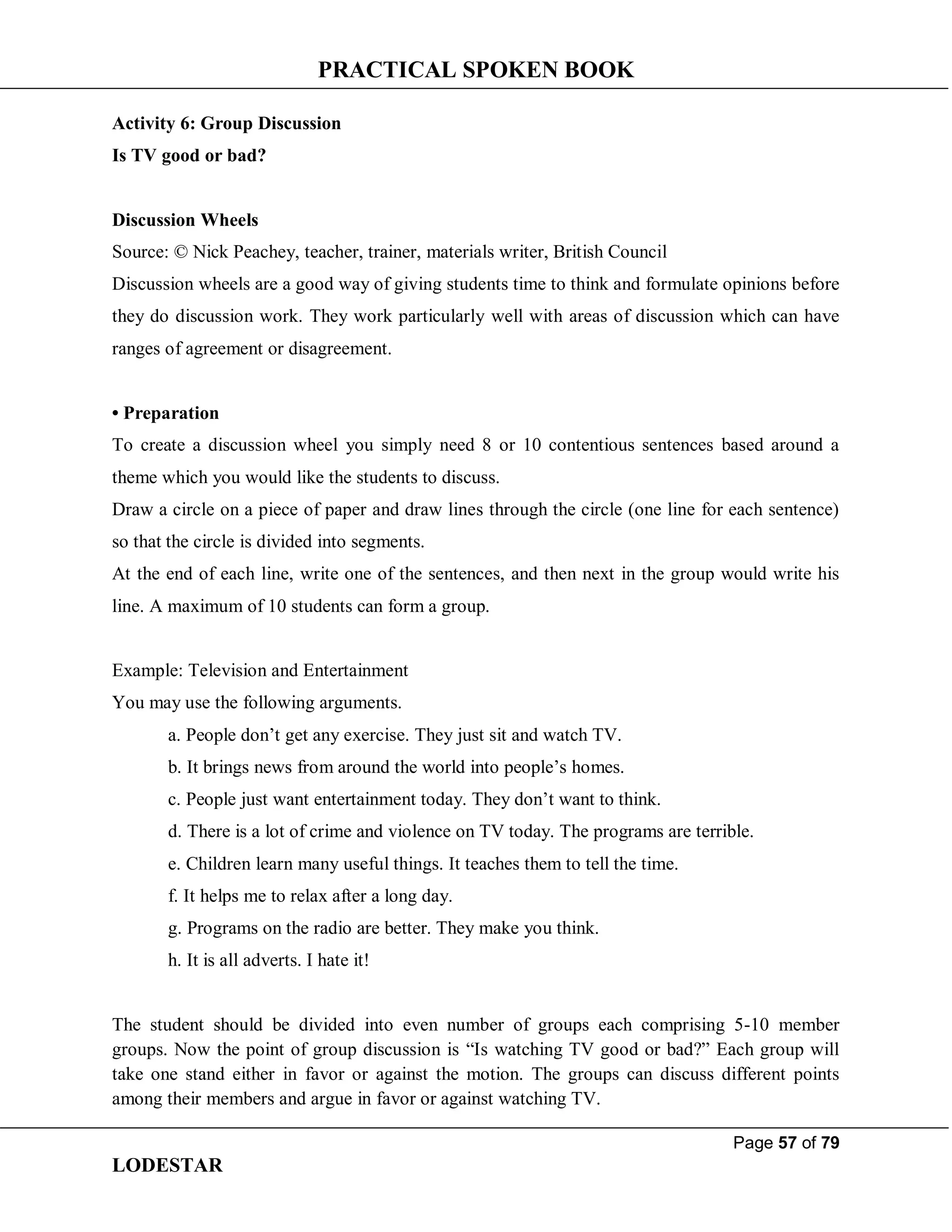 PRACTICAL SPOKEN BOOK
Page 57 of 79
LODESTAR
Activity 6: Group Discussion
Is TV good or bad?
Discussion Wheels
Source: © Nick Peachey, teacher, trainer, materials writer, British Council
Discussion wheels are a good way of giving students time to think and formulate opinions before
they do discussion work. They work particularly well with areas of discussion which can have
ranges of agreement or disagreement.
• Preparation
To create a discussion wheel you simply need 8 or 10 contentious sentences based around a
theme which you would like the students to discuss.
Draw a circle on a piece of paper and draw lines through the circle (one line for each sentence)
so that the circle is divided into segments.
At the end of each line, write one of the sentences, and then next in the group would write his
line. A maximum of 10 students can form a group.
Example: Television and Entertainment
You may use the following arguments.
a. People don’t get any exercise. They just sit and watch TV.
b. It brings news from around the world into people’s homes.
c. People just want entertainment today. They don’t want to think.
d. There is a lot of crime and violence on TV today. The programs are terrible.
e. Children learn many useful things. It teaches them to tell the time.
f. It helps me to relax after a long day.
g. Programs on the radio are better. They make you think.
h. It is all adverts. I hate it!
The student should be divided into even number of groups each comprising 5-10 member
groups. Now the point of group discussion is “Is watching TV good or bad?” Each group will
take one stand either in favor or against the motion. The groups can discuss different points
among their members and argue in favor or against watching TV.
 