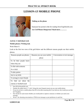 PRACTICAL SPOKEN BOOK
Page 58 of 79
LODESTAR
LESSON-13 MOBILE PHONE
Talking on the phone
Saanyaan has posted a link for reading from Englishclub.com:
Are Cell Phones Dangerous? Read more…………
Activity 1: Individual work
Mobile phones: Writing task
Work Sheet-A
Look at the first two rows of the grid below and the different reasons people use their mobile
phones.
Reasons people use phones Reasons you use your mobile
phone
Conversation or text message
To let their people know
where they are
To flirt with someone
As a clock
To play games
Just to say hello
To arrange to meet friends
To find out about the
cinema or football result
• Now fill in the grid for you
• Number the empty boxes 1-7 with 1 being the most frequent reason you use your mobile phone
• If you do not have a mobile phone then fill in the table assuming that if you had one why would you use that
for? Neighbor
• Now decide for each reason whether you would prefer to speak to someone or whether you send a text
message
• Write C for choosing conversation or TM for text message as your preference in each box
 