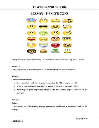 PRACTICAL SPOKEN BOOK
Page 76 of 79
LODESTAR
LESSON-15 EMOTICONS
Have you heard of the term emoticons? What does that mean? Where are they used? Discuss.
Activity1:
Can you guess what these emoticons stand are for? Work in group to answer.
Activity 2
Conversation questions:
a. Do you use Internet? How long do you use in a day? How long in a week?
b. What is your preferred email site? a. Yahoo b. Hotmail c. Facebook .Why?
c. According to your experience which is the best search engine available in the
internet?
Activity 3:
Debate:
“Unrestricted use of internet by younger generation would destroy the moral fabric of the
society.”
 