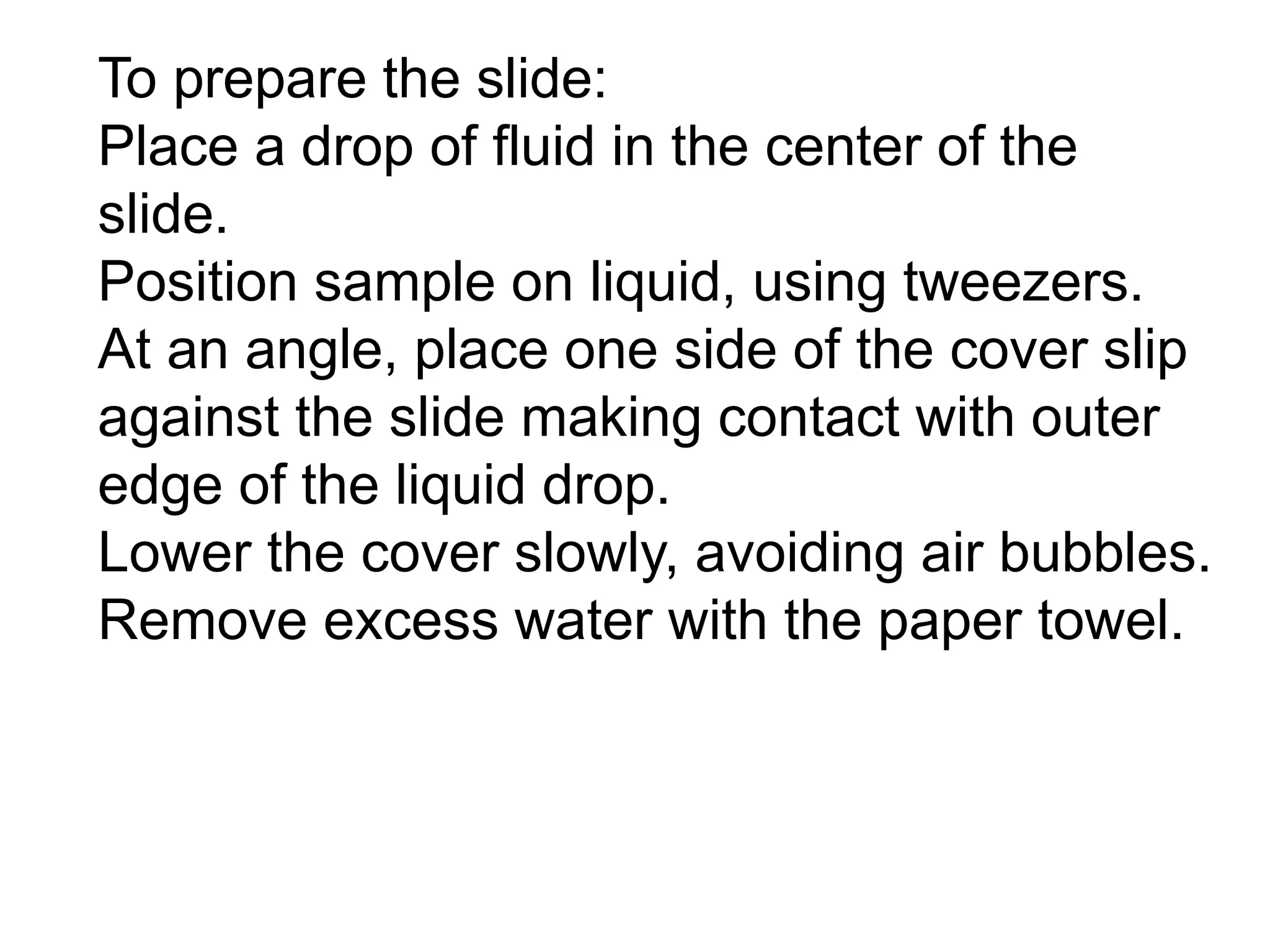 To prepare the slide:
Place a drop of fluid in the center of the
slide.
Position sample on liquid, using tweezers.
At an angle, place one side of the cover slip
against the slide making contact with outer
edge of the liquid drop.
Lower the cover slowly, avoiding air bubbles.
Remove excess water with the paper towel.