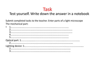 Task
Test yourself. Write down the answer in a notebook
Submit completed tasks to the teacher. Enter parts of a light microscope
The mechanical part:
• 1……………………………………………………………………………………
2…………………………………………………………………………………………
3…………………………………………………………………………………………
4……………………………………………………………………………………
5……………………………………………………………………………………
Optical part: 1…………………………………………………………………………………….
2………………………………………………………………………………………….
Lighting device: 1……………………………………………………………………………………..
2………………………………………………………………………………………
3………………………………………………………………………………………
 