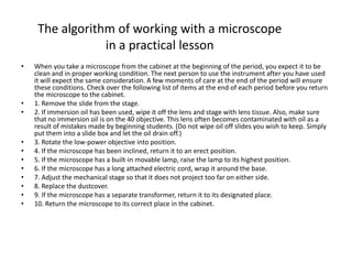 The algorithm of working with a microscope
in a practical lesson
• When you take a microscope from the cabinet at the beginning of the period, you expect it to be
clean and in proper working condition. The next person to use the instrument after you have used
it will expect the same consideration. A few moments of care at the end of the period will ensure
these conditions. Check over the following list of items at the end of each period before you return
the microscope to the cabinet.
• 1. Remove the slide from the stage.
• 2. If immersion oil has been used, wipe it off the lens and stage with lens tissue. Also, make sure
that no immersion oil is on the 40 objective. This lens often becomes contaminated with oil as a
result of mistakes made by beginning students. (Do not wipe oil off slides you wish to keep. Simply
put them into a slide box and let the oil drain off.)
• 3. Rotate the low-power objective into position.
• 4. If the microscope has been inclined, return it to an erect position.
• 5. If the microscope has a built-in movable lamp, raise the lamp to its highest position.
• 6. If the microscope has a long attached electric cord, wrap it around the base.
• 7. Adjust the mechanical stage so that it does not project too far on either side.
• 8. Replace the dustcover.
• 9. If the microscope has a separate transformer, return it to its designated place.
• 10. Return the microscope to its correct place in the cabinet.
 