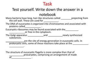 Task
Test yourself. Write down the answer in a
notebook
Many bacteria have long, hair-like structures called ________projecting from
the cell wall. These are used for ___________.
The DNA of eucaryotes is organized into chromosomes and associated with
proteins called____________ .
Eucaryotic ribosomes may be found associated with the__________
____________or free in the cytoplasm.
The Golgi apparatus ____________and ___________newly synthesised
substances.
______________are the site of energy generation in eucaryotic cells. In
prokaryotic cells, some of these reactions take place at the ____________
___________.
The structure of eucaryotic flagella is more complex than that of
___________procaryotes, comprising an arrangement of made
of_______________ .
 
