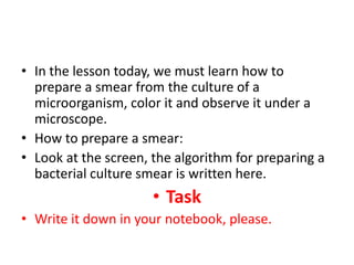 • In the lesson today, we must learn how to
prepare a smear from the culture of a
microorganism, color it and observe it under a
microscope.
• How to prepare a smear:
• Look at the screen, the algorithm for preparing a
bacterial culture smear is written here.
• Task
• Write it down in your notebook, please.
 