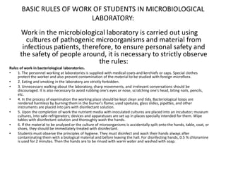 BASIC RULES OF WORK OF STUDENTS IN MICROBIOLOGICAL
LABORATORY:
Work in the microbiological laboratory is carried out using
cultures of pathogenic microorganisms and material from
infectious patients, therefore, to ensure personal safety and
the safety of people around, it is necessary to strictly observe
the rules:
Rules of work in bacteriological laboratories.
• 1. The personnel working at laboratories is supplied with medical coats and kerchiefs or caps. Special clothes
protect the worker and also prevent contamination of the material to be studied with foreign microflora.
• 2. Eating and smoking in the laboratory are strictly forbidden.
• 3. Unnecessary walking about the laboratory, sharp movements, and irrelevant conversations should be
discouraged. It is also necessary to avoid rubbing one's eyes or nose, scratching one's head, biting nails, pencils,
etc.
• 4. In the process of examination the working place should be kept clean and tidy. Bacteriological loops are
rendered harmless by burning them in the burner's flame; used spatulas, glass slides, pipettes, and other
instruments are placed into jars with disinfectant solution.
• 5. Upon the completion of work the nutrient media with inoculated cultures are placed into an incubator; museum
cultures, into safe-refrigerators; devices and apparatuses are set up in places specially intended for them. Wipe
tables with disinfectant solution and thoroughly wash the hands.
• 6. If the material to be analyzed or the culture of microorganisms is accidentally spilt onto the hands, table, coat, or
shoes, they should be immediately treated with disinfectant.
• Students must observe the principles of hygiene. They must disinfect and wash their hands always after
contaminating them with a biological material and before leaving the hall. For disinfecting hands, 0.5 % chloramine
is used for 2 minutes. Then the hands are to be rinsed with warm water and washed with soap.
 
