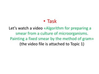 • Task
Let's watch a video «Algorithm for preparing a
smear from a culture of microorganisms.
Painting a fixed smear by the method of gram»
(the video file is attached to Topic 1)
 