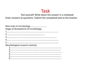 Task
Test yourself. Write down the answer in a notebook
Enter answers to questions. Submit the completed task to the teacher.
Main tasks of microbiology. ...........................
Stages of development of microbiology
1……………………………………………………………………………………...
2 ………………………………………………………………
3……………………………………………………………………………………
4……………………………………………………………………………………...
5……………………………………………………………………………………...
Microbiological research methods
1……………………………………………………………………………………..
2…………………………………………………………………………………….
3……………………………………………………………………………………….
4……………………………………………………………………………………..
5……………………………………………………………………………………..
6………………………………………………………………………………………
 