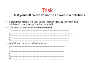 Task
Test yourself. Write down the answer in a notebook
• Submit the completed task to the teacher. Identify the main and
additional structures of the bacterial cell
• The main structures of the bacterial cell:
1…………………………………………………………………………………….
2………………………………………………………………………………………….
3……………………………………………………………………………………….
4…………………………………………………………………………………….
5…………………………………………………………………………………….
• Additional bacterial cell structures:
1……………………………………………………………………………..
2...………………………………………………………………………….
3…………………………………………………………………………….
4……………………………………………………………………………..
5…………………………………………………………………………….
6…………………………………………………………………………….
 