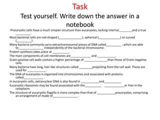 Task
Test yourself. Write down the answer in a
notebook
Procaryotic cells have a much simpler structure than eucaryotes, lacking internal________and a true
_________.
Most bacterial cells are rod-shaped (______________), spherical (_____________) or curved
(_________).
Many bacteria commonly carry extrachromosomal pieces of DNA called_________ , which are able
to_______________ independently of the bacterial chromosome.
Protein synthesis takes place at __________.
The main components of cell membranes are____________ and ___________.
Gram-positive cell walls contain a higher percentage of ______________than those of Gram-negative
cells.
Many bacteria have long, hair-like structures called ________projecting from the cell wall. These are
used for ___________.
The DNA of eucaryotes is organized into chromosomes and associated with proteins
called____________ .
In eucaryotic cells, extranuclear DNA is also found in ___________and__________.
Eucaryotic ribosomes may be found associated with the__________ ____________or free in the
cytoplasm.
The structure of eucaryotic flagella is more complex than that of ___________procaryotes, comprising
an arrangement of made of_______________ .
 