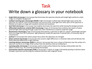 Task
Write down a glossary in your notebook
• bright-field microscope A microscope that illuminates the specimen directly with bright light and forms a dark
image on a brighter background.
• confocal scanning laser microscope (CSLM) A light microscope in which laser-derived light scans across the
specimen at a specifi c level and illuminates one area at a time; stray light from other parts of the specimen is
blocked out to give an image with excellent contrast and resolution.
• dark-field microscope A microscope that brightly illuminates the specimen while leaving the background dark.
• differential interference contrast (DIC) microscopy A type of microscopy that combines two beams of plane
polarized light after passing through a specimen; their interference is used to create the image.
• fluorescence microscopy A type of microscopy that exposes a specimen to light of a specifi c wavelength and then
forms an image from the fl uorescent light produced; usually the specimen is stained with a fl uorescent dye (fl
uorochrome).
• parfocal A microscope that retains proper focus when the objectives are changed.
• phase-contrast microscope A microscope that converts slight differences in refractive index and cell density into
easily observed differences in light intensity.
• scanning electron microscope (SEM) An electron microscope that scans a beam of electrons over the surface of a
specimen and forms an image of the surface from the electrons that are emitted by it.
• scanning probe microscope A microscope used to study surface features by moving a sharp probe over the
object’s surface (e.g., the scanning tunneling microscope).
• transmission electron microscope (TEM) A microscope in which an image is formed by passing an electron beam
through a specimen and focusing the scattered electrons with magnetic lenses.
 