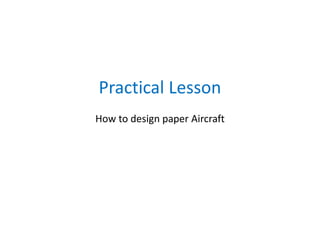 Practical Lesson
How to design paper Aircraft
 