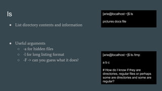 ls
● List directory contents and information
● Useful arguments
○ -a for hidden files
○ -l for long listing format
○ -F -> can you guess what it does?
[arie@localhost ~]$ ls
pictures docs file
[arie@localhost ~]$ ls /tmp
a b c
# How do I know if they are
directories, regular files or perhaps
some are directories and some are
regular?
 