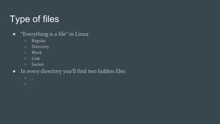 Type of files
● “Everything is a file” in Linux
○ Regular
○ Directory
○ Block
○ Link
○ Socket
● In every directory you’ll find two hidden files:
○ ..
○ .
 