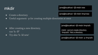 mkdir
● Create a directory
● Useful argument: -p for creating multiple directories at once
[arie@localhost ~]$ mkdir new
[arie@localhost ~]$ mkdir /tmp/new
[arie@localhost ~]$ mkdir /tmp/a/b
mkdir: cannot create directory
‘/tmp/a/b’: Not a directory
● After creating a new directory,
run ‘ls -lF’
● Try also ‘ls -ld new’
[arie@localhost ~]$ mkdir -p /tmp/a/b
 