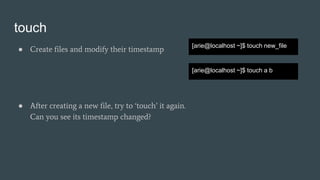 touch
● Create files and modify their timestamp
[arie@localhost ~]$ touch new_file
[arie@localhost ~]$ touch a b
● After creating a new file, try to ‘touch’ it again.
Can you see its timestamp changed?
 