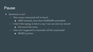 Pause
● Questions so far?
○ How many commands left to learn?
■ 2000 installed, more than 10,000,000 uninstalled
○ I don’t like typing. Is there a way I can use only my mouse?
■ Get out of the room
○ How am I supposed to remember all the commands?
■ MORE practice
 
