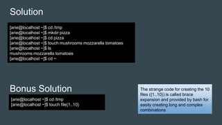 Solution
Bonus Solution
[arie@localhost ~]$ cd /tmp
[arie@localhost ~]$ mkdir pizza
[arie@localhost ~]$ cd pizza
[arie@localhost ~]$ touch mushrooms mozzarella tomatoes
[arie@localhost ~]$ ls
mushrooms mozzarella tomatoes
[arie@localhost ~]$ cd ~
[arie@localhost ~]$ cd /tmp
[arie@localhost ~]$ touch file{1..10}
The strange code for creating the 10
files ({1..10}) is called brace
expansion and provided by bash for
easily creating long and complex
combinations
 