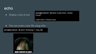 echo
● Display a line of text
● You can create a new file using echo
[arie@localhost ~]$ echo “Look mom, I know
Linux!”
Look mom, I know Linux
[arie@localhost ~]$ echo “Amazing” > new_file
 