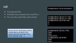 cat
● Concatenate files.
● Probably most common use: read files :)
● You can also create files with content
[arie@localhost ~]$ cat /etc/passwd
Did you know? /etc/passwd used for
storing data on all users in the
system and their information (e.g.
home directory, shell, …)
[arie@localhost ~]$ echo “a” > file1
[arie@localhost ~]$ echo “b” > file2
[arie@localhost ~]$ cat file1 file2
a
b
[arie@localhost ~]$ echo > file3
Hello
there
(Press ctrl+d)
[arie@localhost ~]$ cat file3
Hello
there
 